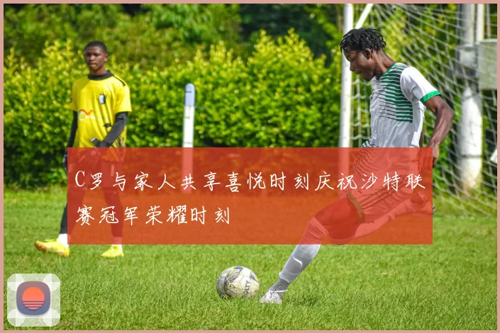 C罗与家人共享喜悦时刻庆祝沙特联赛冠军荣耀时刻