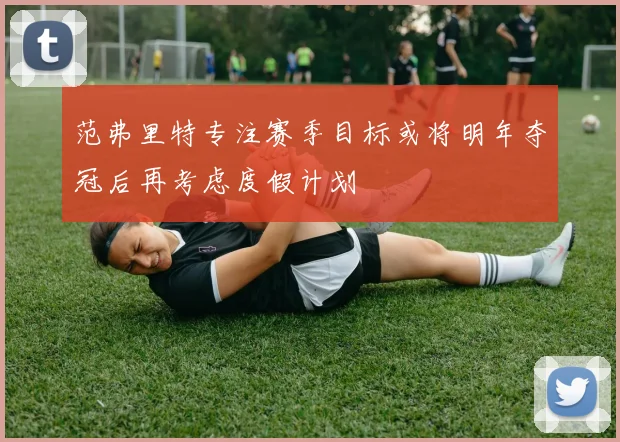 范弗里特专注赛季目标或将明年夺冠后再考虑度假计划