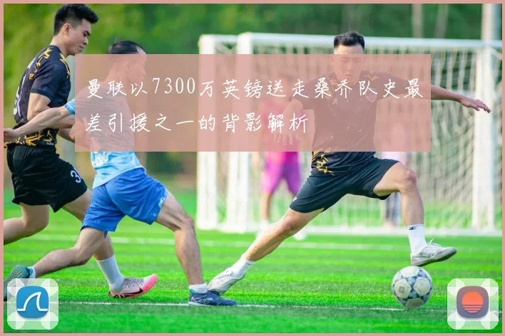 曼联以7300万英镑送走桑乔队史最差引援之一的背影解析