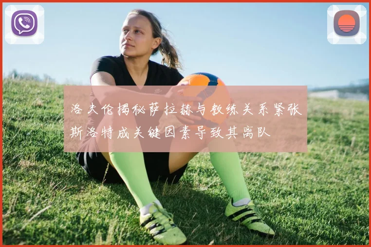 洛夫伦揭秘萨拉赫与教练关系紧张斯洛特成关键因素导致其离队
