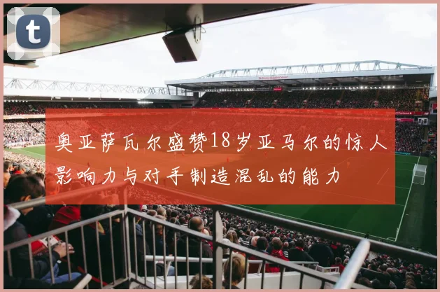 奥亚萨瓦尔盛赞18岁亚马尔的惊人影响力与对手制造混乱的能力