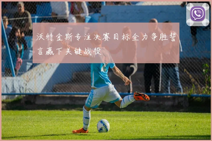 沃特金斯专注决赛目标全力争胜誓言赢下关键战役