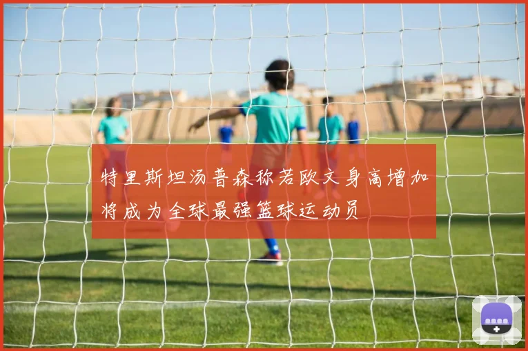 特里斯坦汤普森称若欧文身高增加将成为全球最强篮球运动员