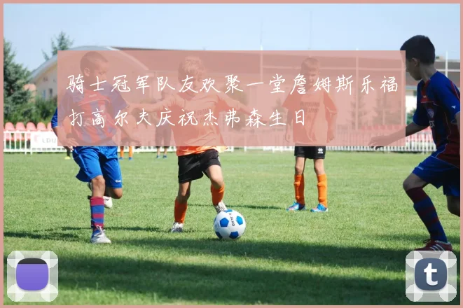 骑士冠军队友欢聚一堂詹姆斯乐福打高尔夫庆祝杰弗森生日