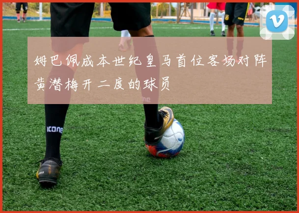 姆巴佩成本世纪皇马首位客场对阵黄潜梅开二度的球员