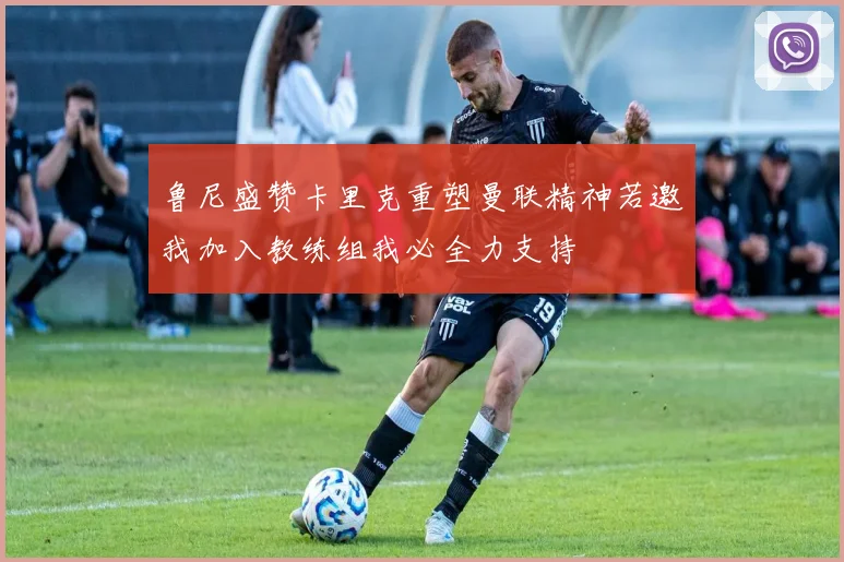 鲁尼盛赞卡里克重塑曼联精神若邀我加入教练组我必全力支持