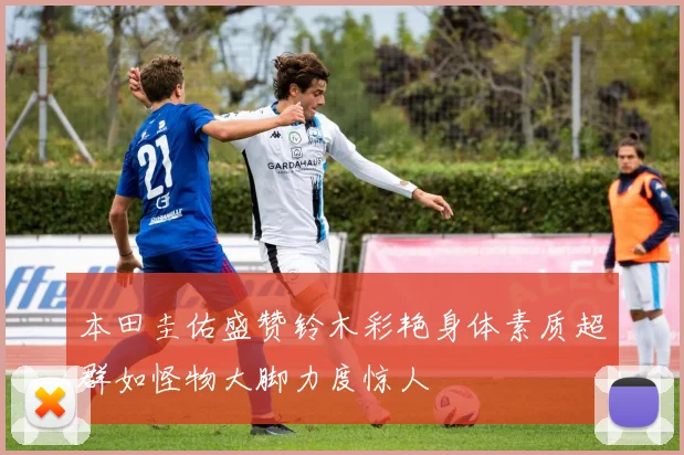 本田圭佑盛赞铃木彩艳身体素质超群如怪物大脚力度惊人