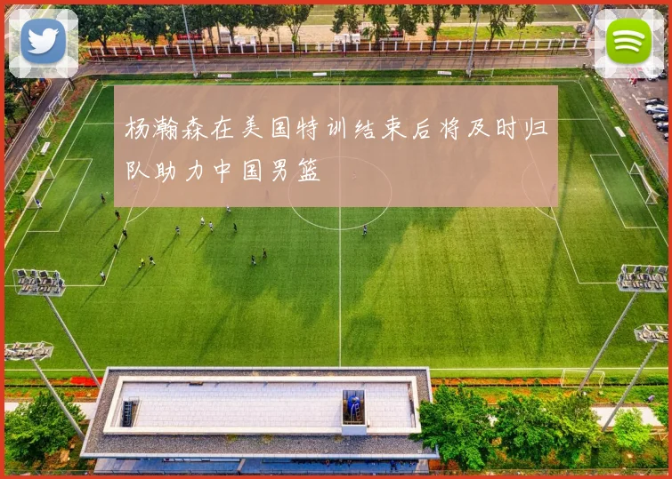 杨瀚森在美国特训结束后将及时归队助力中国男篮