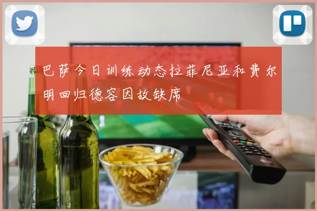 巴萨今日训练动态拉菲尼亚和费尔明回归德容因故缺席