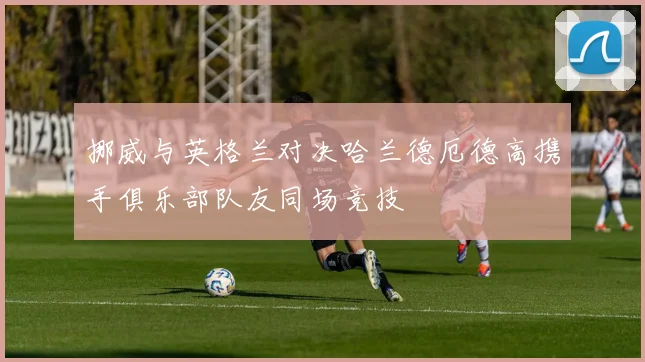 挪威与英格兰对决哈兰德厄德高携手俱乐部队友同场竞技