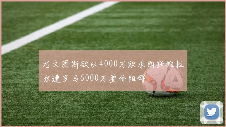 尤文图斯欲以4000万欧求购斯维拉尔遭罗马6000万要价阻碍