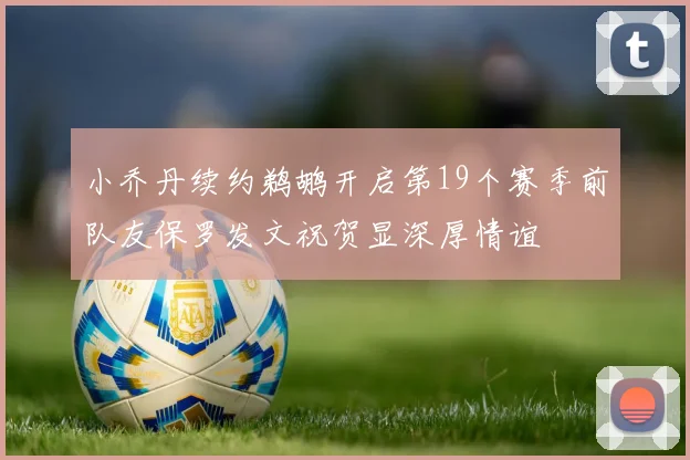 小乔丹续约鹈鹕开启第19个赛季前队友保罗发文祝贺显深厚情谊
