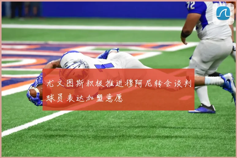 尤文图斯积极推进穆阿尼转会谈判球员表达加盟意愿