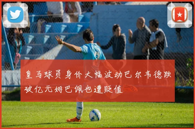 皇马球员身价大幅波动巴尔韦德跌破亿元姆巴佩也遭贬值