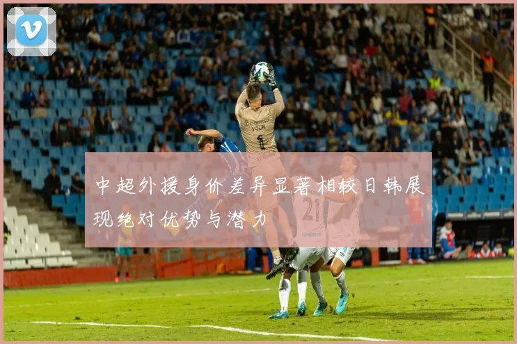 中超外援身价差异显著相较日韩展现绝对优势与潜力