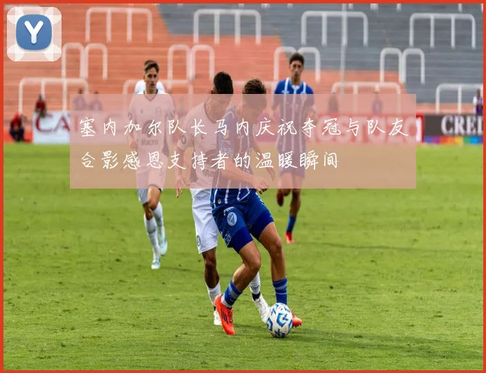 塞内加尔队长马内庆祝夺冠与队友合影感恩支持者的温暖瞬间
