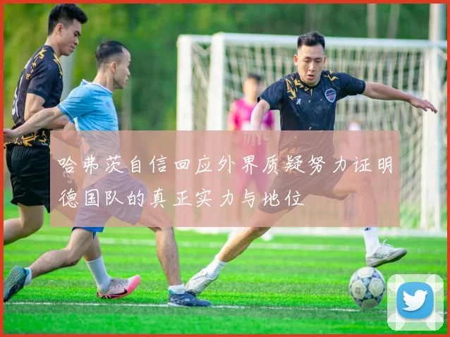 哈弗茨自信回应外界质疑努力证明德国队的真正实力与地位