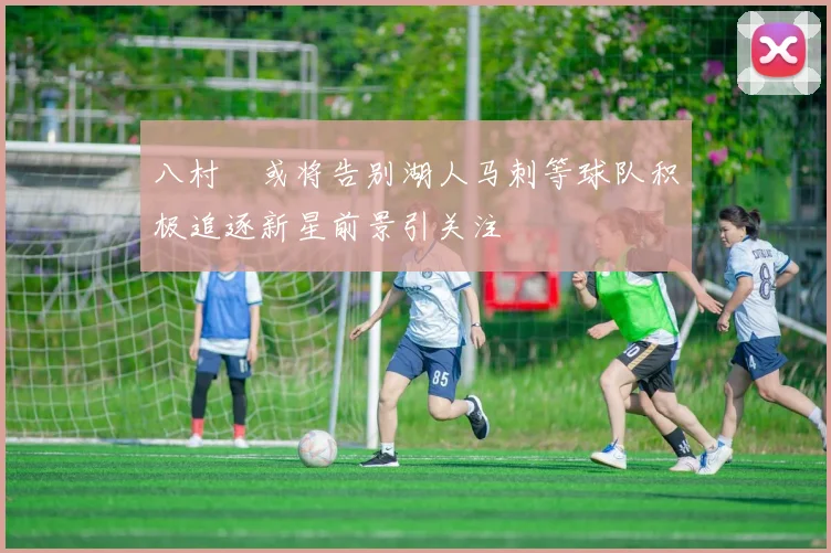 八村塁或将告别湖人马刺等球队积极追逐新星前景引关注