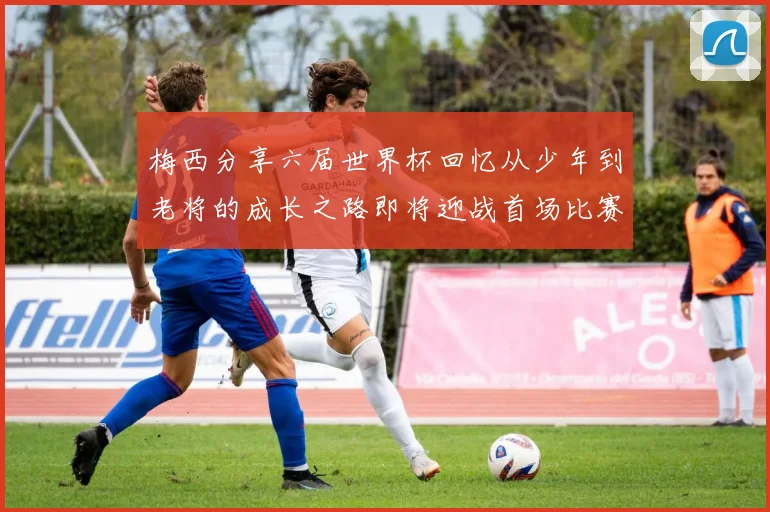 梅西分享六届世界杯回忆从少年到老将的成长之路即将迎战首场比赛