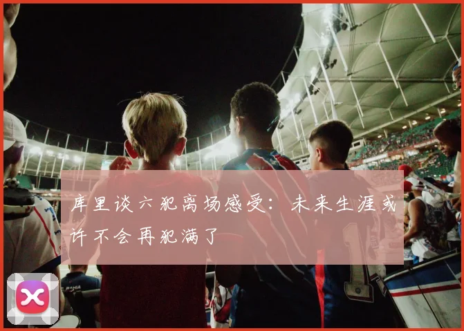 库里谈六犯离场感受：未来生涯或许不会再犯满了