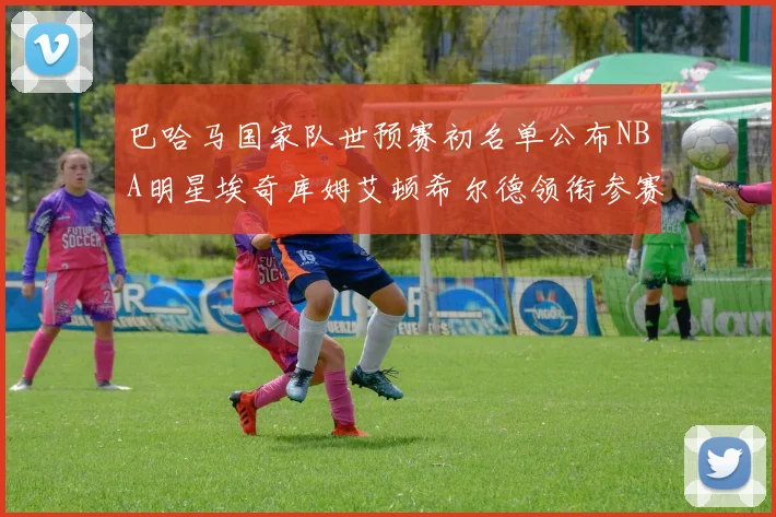 巴哈马国家队世预赛初名单公布NBA明星埃奇库姆艾顿希尔德领衔参赛阵容