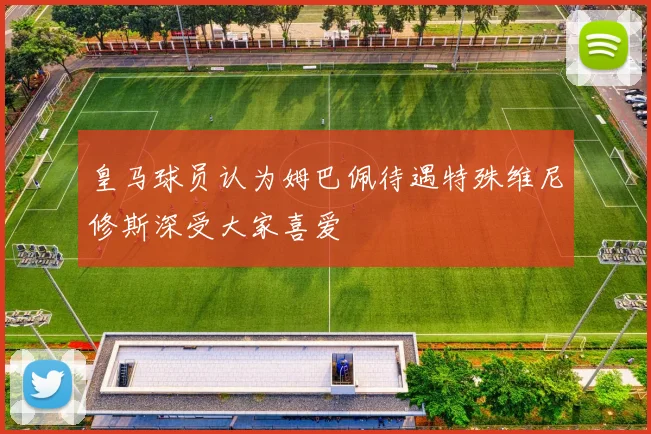 皇马球员认为姆巴佩待遇特殊维尼修斯深受大家喜爱
