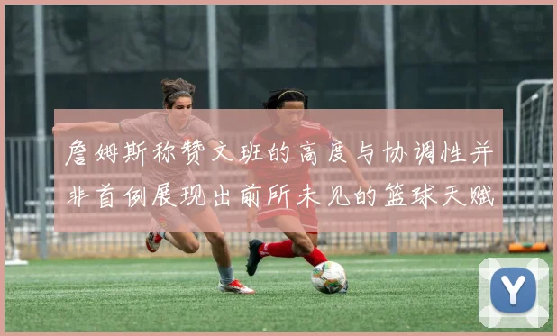詹姆斯称赞文班的高度与协调性并非首例展现出前所未见的篮球天赋