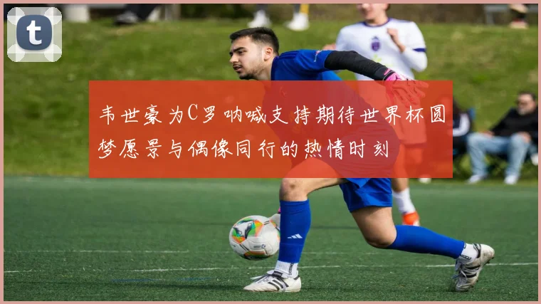 韦世豪为C罗呐喊支持期待世界杯圆梦愿景与偶像同行的热情时刻