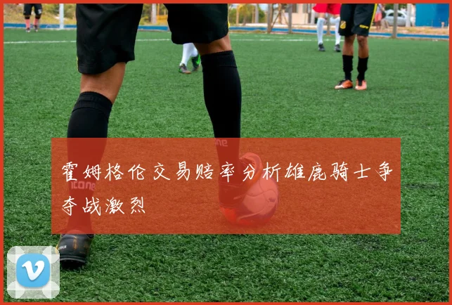 霍姆格伦交易赔率分析雄鹿骑士争夺战激烈