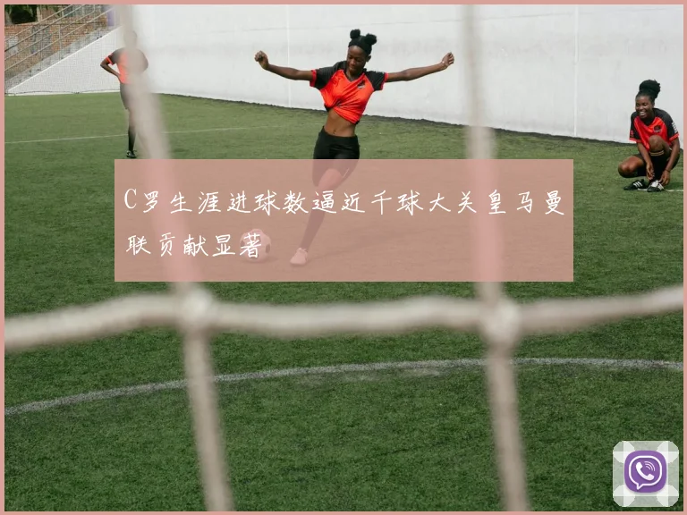 C罗生涯进球数逼近千球大关皇马曼联贡献显著